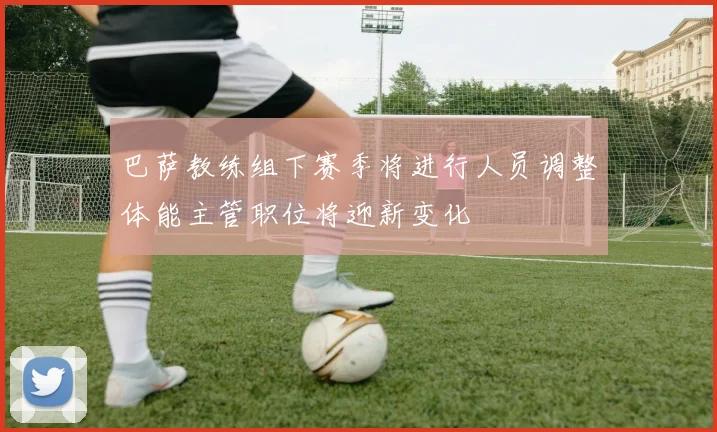 巴萨教练组下赛季将进行人员调整体能主管职位将迎新变化