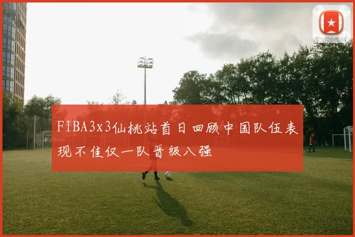 FIBA3x3仙桃站首日回顾中国队伍表现不佳仅一队晋级八强