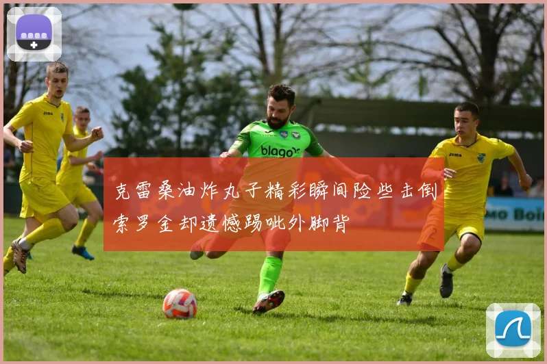 克雷桑油炸丸子精彩瞬间险些击倒索罗金却遗憾踢呲外脚背