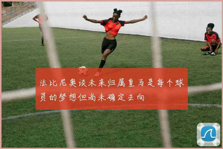 法比尼奥谈未来归属皇马是每个球员的梦想但尚未确定去向