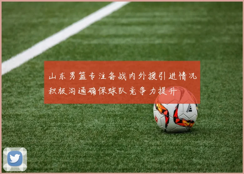 山东男篮专注备战内外援引进情况积极沟通确保球队竞争力提升