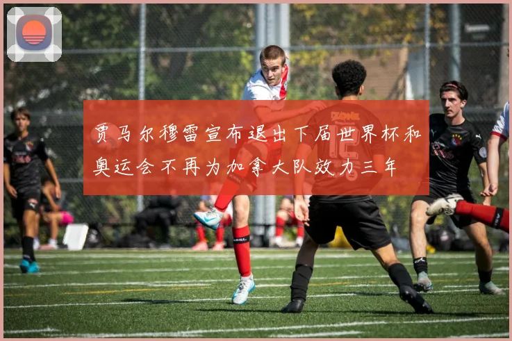 贾马尔穆雷宣布退出下届世界杯和奥运会不再为加拿大队效力三年