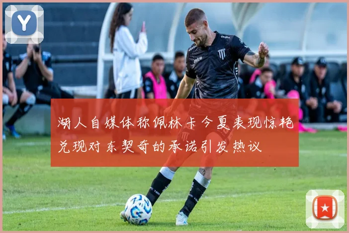 湖人自媒体称佩林卡今夏表现惊艳兑现对东契奇的承诺引发热议