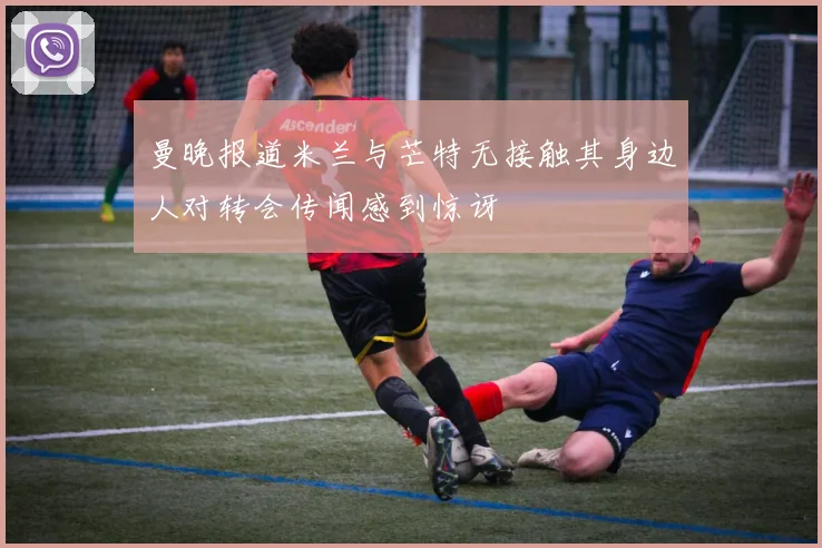 曼晚报道米兰与芒特无接触其身边人对转会传闻感到惊讶
