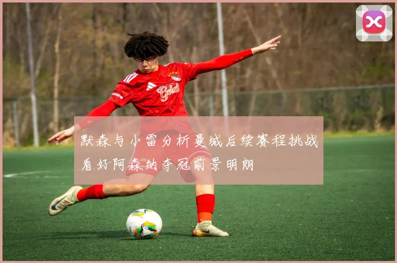 默森与小雷分析曼城后续赛程挑战看好阿森纳夺冠前景明朗