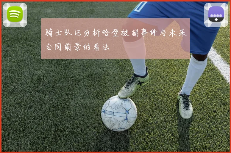 骑士队记分析哈登被捕事件与未来合同前景的看法